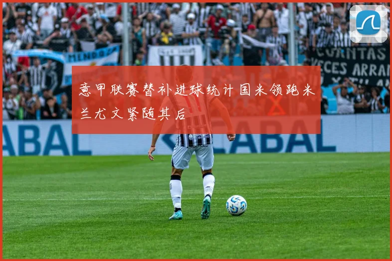意甲联赛替补进球统计国米领跑米兰尤文紧随其后