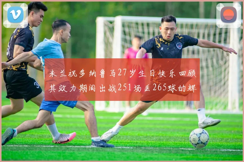 米兰祝多纳鲁马27岁生日快乐回顾其效力期间出战251场丢265球的辉煌历程