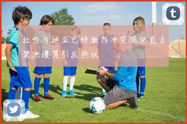 杜伦与迪亚巴特激烈冲突现场直击碧池遭骂引发热议