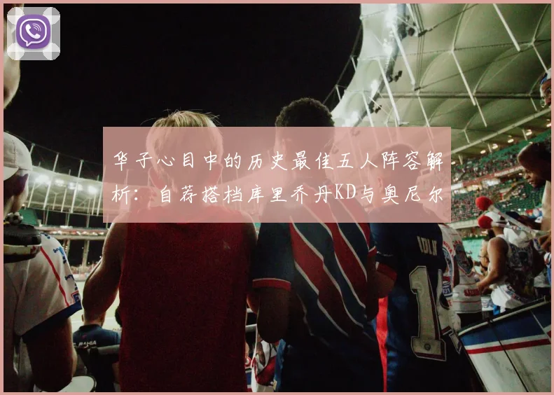 华子心目中的历史最佳五人阵容解析：自荐搭档库里乔丹KD与奥尼尔共襄盛举