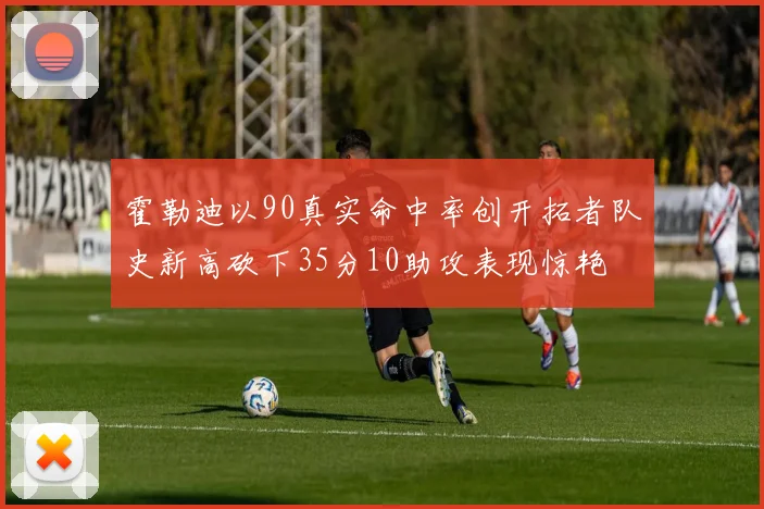 霍勒迪以90真实命中率创开拓者队史新高砍下35分10助攻表现惊艳