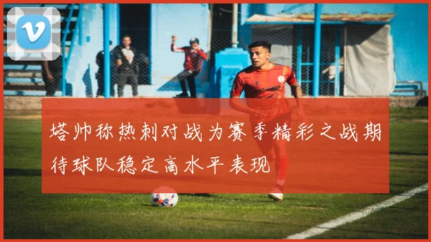 塔帅称热刺对战为赛季精彩之战期待球队稳定高水平表现