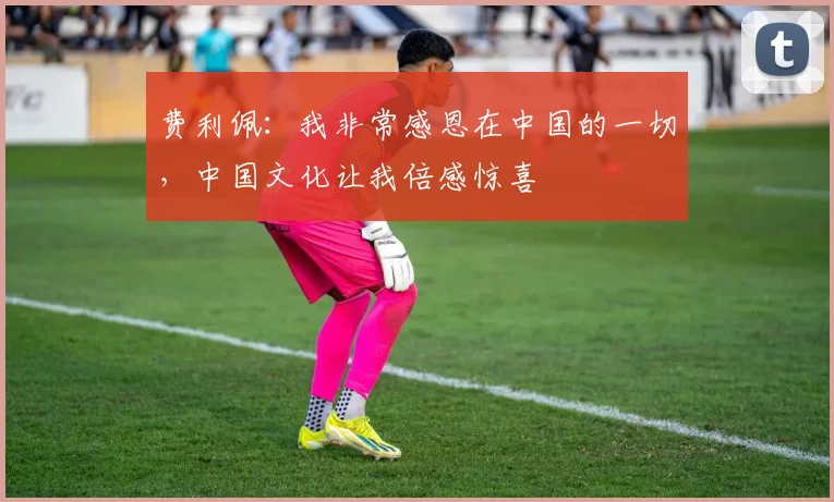 费利佩：我非常感恩在中国的一切，中国文化让我倍感惊喜