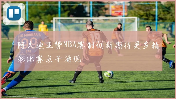 阿夫迪亚赞NBA赛制创新期待更多精彩比赛点子涌现