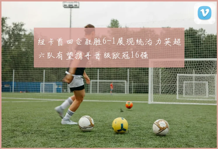 纽卡首回合狂胜6-1展现统治力英超六队有望携手晋级欧冠16强