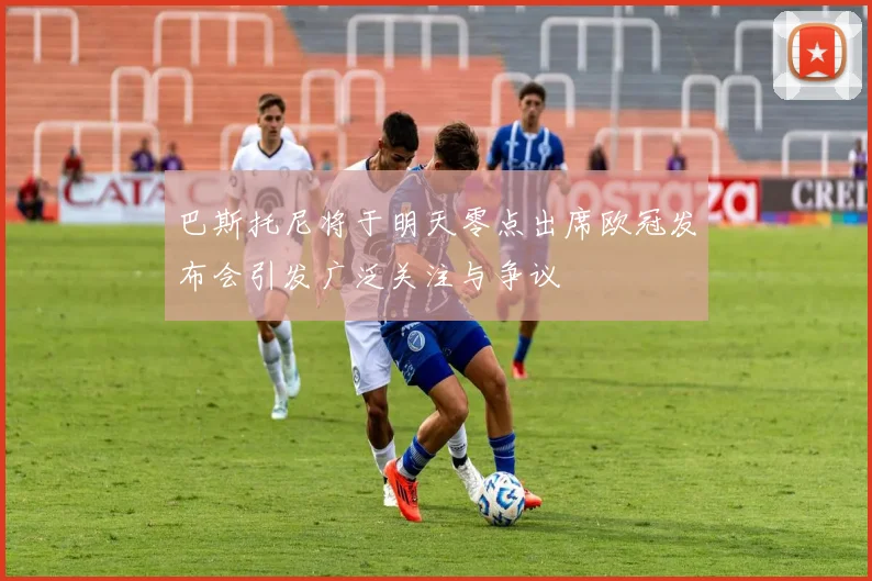 巴斯托尼将于明天零点出席欧冠发布会引发广泛关注与争议