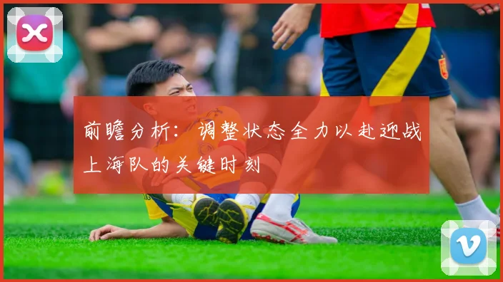 前瞻分析：调整状态全力以赴迎战上海队的关键时刻