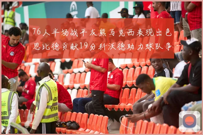 76人半场战平灰熊马克西表现出色恩比德贡献19分科沃德助力球队争胜