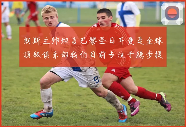朗斯主帅坦言巴黎圣日耳曼是全球顶级俱乐部我们目前专注于稳步提升表现