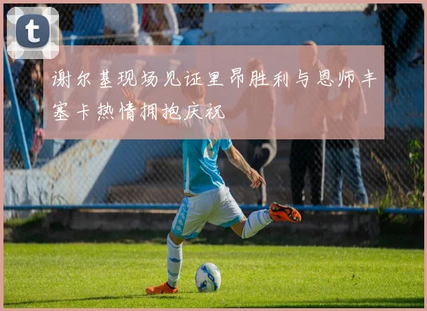 谢尔基现场见证里昂胜利与恩师丰塞卡热情拥抱庆祝