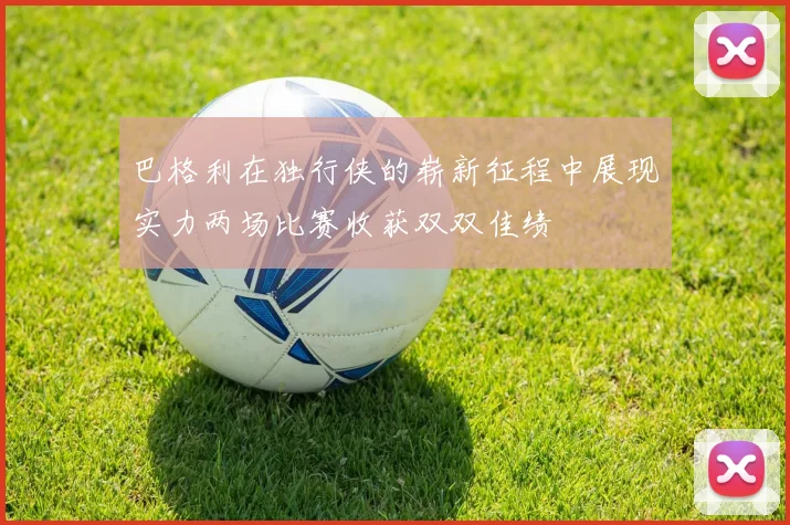 巴格利在独行侠的崭新征程中展现实力两场比赛收获双双佳绩