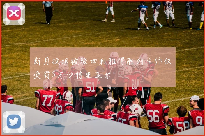 新月投诉被驳回利雅得胜利主帅仅受罚5万沙特里亚尔