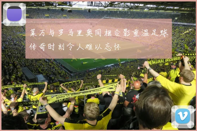 莱万与罗马里奥同框合影重温足球传奇时刻令人难以忘怀