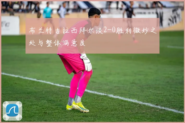布兰特吉拉西拜尔谈2-0胜利微妙之处与整体满意度