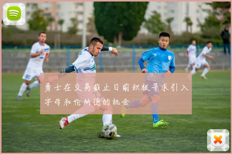 勇士在交易截止日前积极寻求引入字母和伦纳德的机会