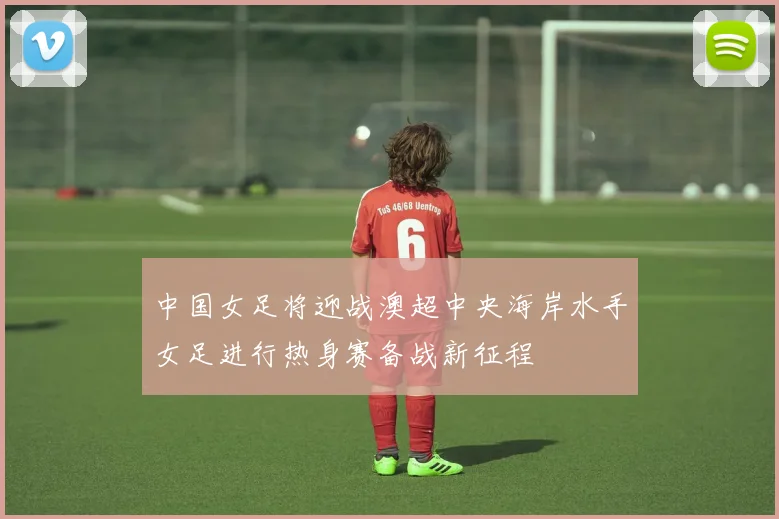 中国女足将迎战澳超中央海岸水手女足进行热身赛备战新征程