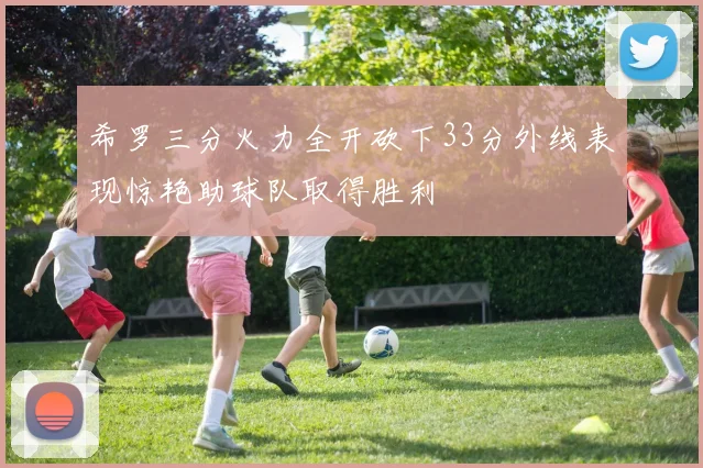 希罗三分火力全开砍下33分外线表现惊艳助球队取得胜利
