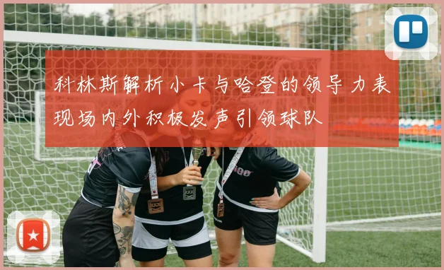 科林斯解析小卡与哈登的领导力表现场内外积极发声引领球队