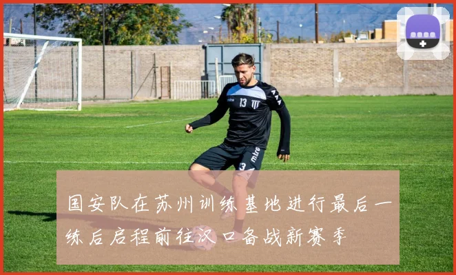 国安队在苏州训练基地进行最后一练后启程前往汉口备战新赛季