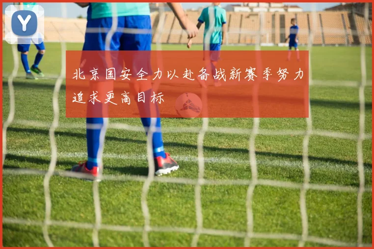 北京国安全力以赴备战新赛季努力追求更高目标
