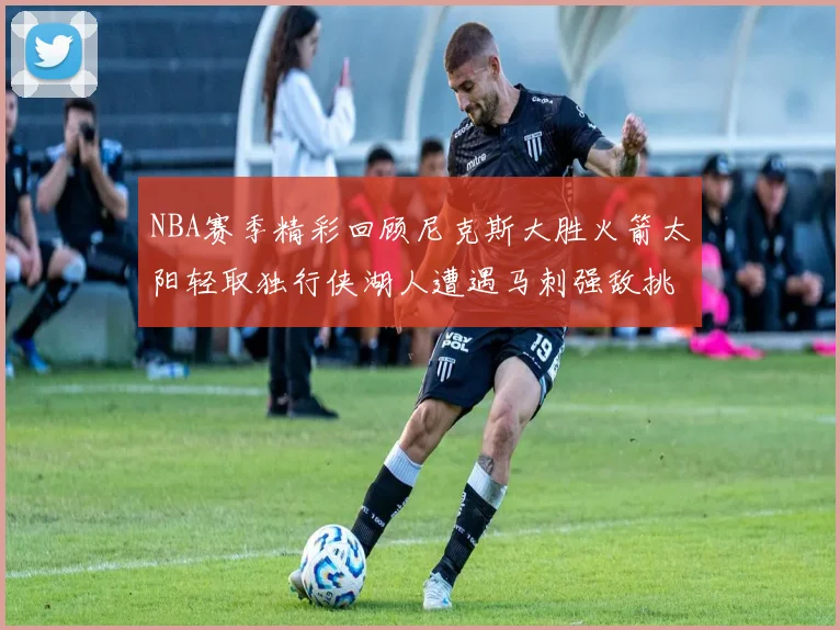 NBA赛季精彩回顾尼克斯大胜火箭太阳轻取独行侠湖人遭遇马刺强敌挑战