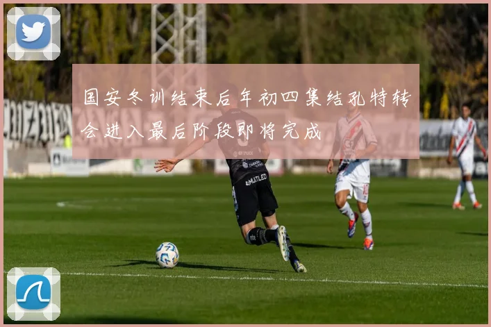 国安冬训结束后年初四集结孔特转会进入最后阶段即将完成