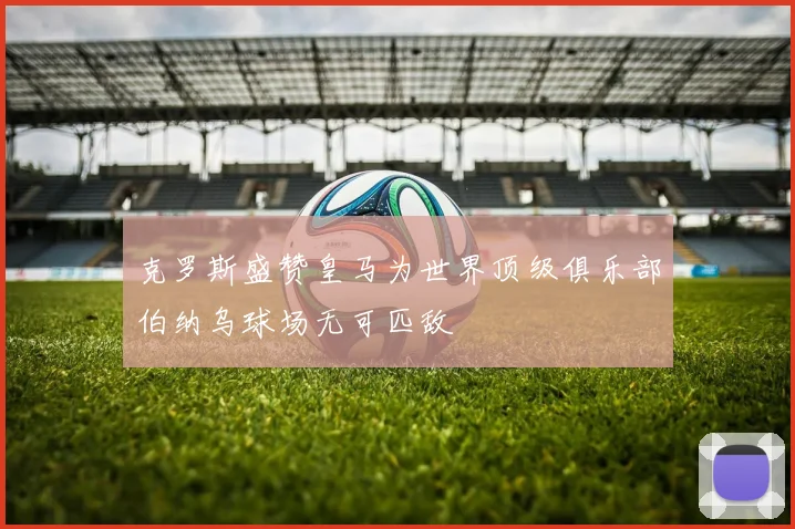 克罗斯盛赞皇马为世界顶级俱乐部伯纳乌球场无可匹敌