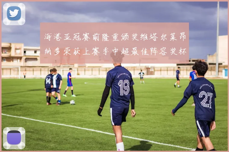 海港亚冠赛前隆重颁奖维塔尔莱昂纳多荣获上赛季中超最佳阵容奖杯
