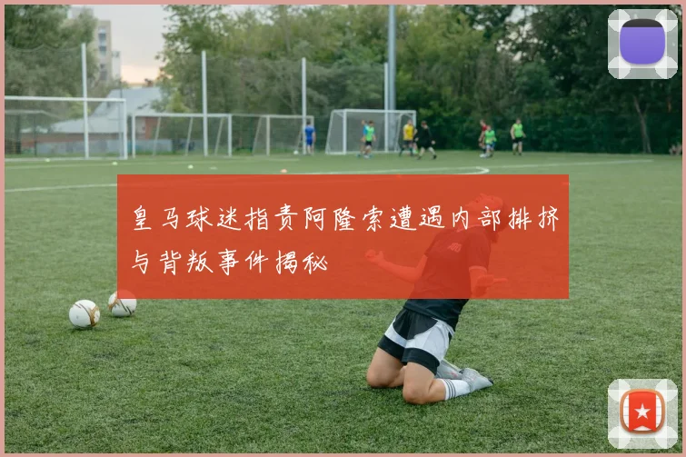皇马球迷指责阿隆索遭遇内部排挤与背叛事件揭秘