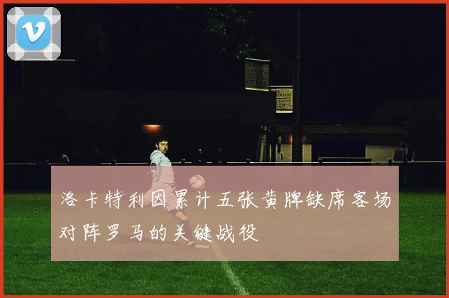 洛卡特利因累计五张黄牌缺席客场对阵罗马的关键战役