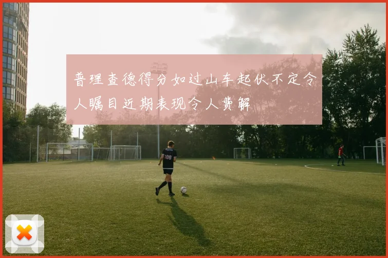 普理查德得分如过山车起伏不定令人瞩目近期表现令人费解