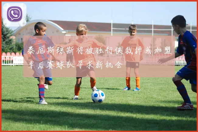 泰厄斯琼斯将被独行侠裁掉或加盟季后赛球队寻求新机会