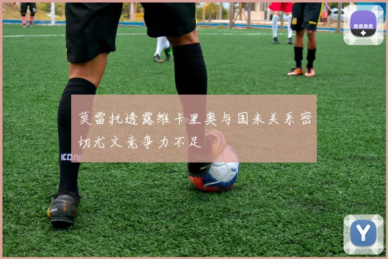 莫雷托透露维卡里奥与国米关系密切尤文竞争力不足