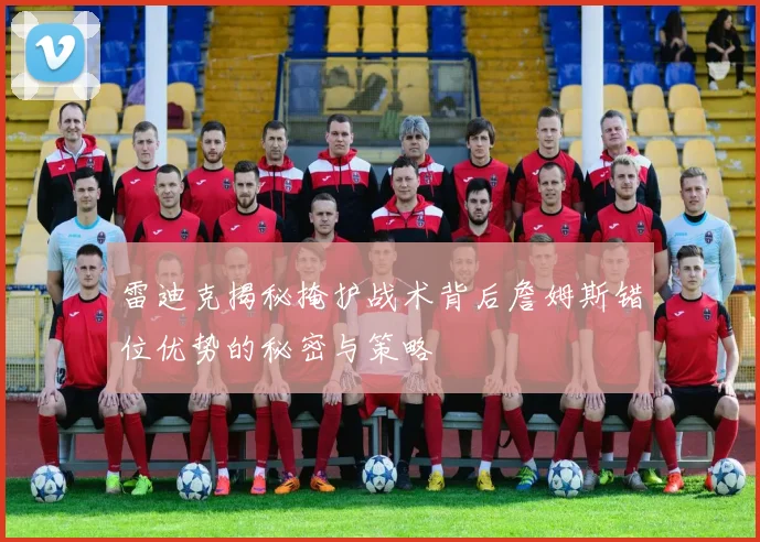 雷迪克揭秘掩护战术背后詹姆斯错位优势的秘密与策略