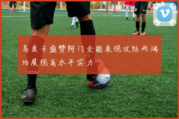 乌度卡盛赞阿门全能表现攻防两端均展现高水平实力