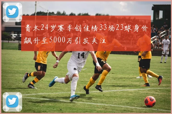 青木24岁赛季创佳绩33场23球身价飙升至5000万引发关注