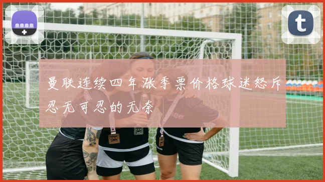 曼联连续四年涨季票价格球迷怒斥忍无可忍的无奈